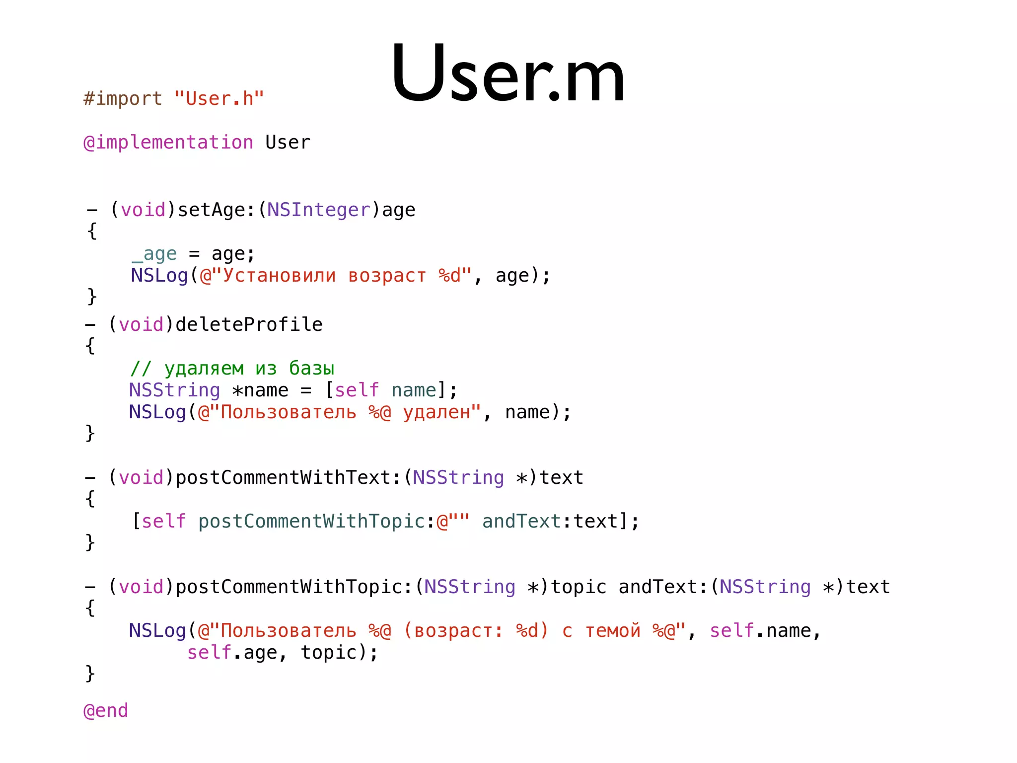 #import "User.h"          User.m
@implementation User


- (void)setAge:(NSInteger)age
{
    _age = age;
    NSLog(@"Установили возраст %d", age);
}
- (void)deleteProfile
{
    // удаляем из базы
    NSString *name = [self name];
    NSLog(@"Пользователь %@ удален", name);
}

- (void)postCommentWithText:(NSString *)text
{
    [self postCommentWithTopic:@"" andText:text];
}

- (void)postCommentWithTopic:(NSString *)topic andText:(NSString *)text
{
    NSLog(@"Пользователь %@ (возраст: %d) с темой %@", self.name,
         self.age, topic);
}
@end
 