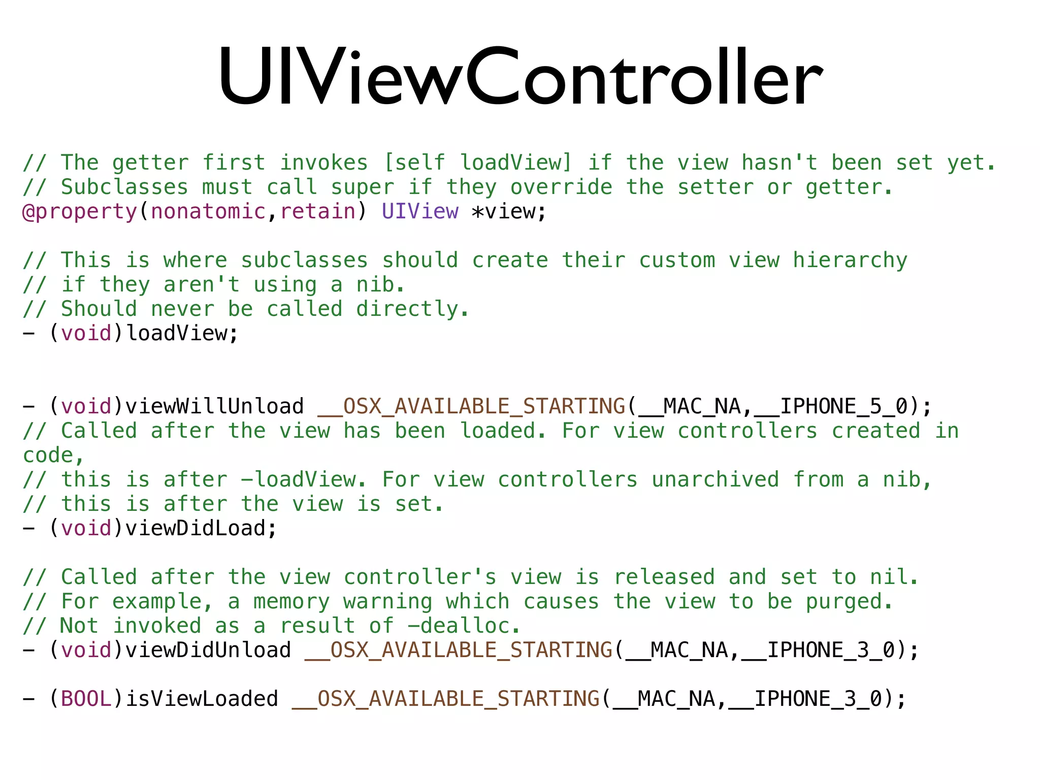 UIViewController
// The getter first invokes [self loadView] if the view hasn't been set yet.
// Subclasses must call super if they override the setter or getter.
@property(nonatomic,retain) UIView *view;

// This is where subclasses should create their custom view hierarchy
// if they aren't using a nib.
// Should never be called directly.
- (void)loadView;


- (void)viewWillUnload __OSX_AVAILABLE_STARTING(__MAC_NA,__IPHONE_5_0);
// Called after the view has been loaded. For view controllers created in
code,
// this is after -loadView. For view controllers unarchived from a nib,
// this is after the view is set.
- (void)viewDidLoad;

// Called after the view controller's view is released and set to nil.
// For example, a memory warning which causes the view to be purged.
// Not invoked as a result of -dealloc.
- (void)viewDidUnload __OSX_AVAILABLE_STARTING(__MAC_NA,__IPHONE_3_0);

- (BOOL)isViewLoaded __OSX_AVAILABLE_STARTING(__MAC_NA,__IPHONE_3_0);
 