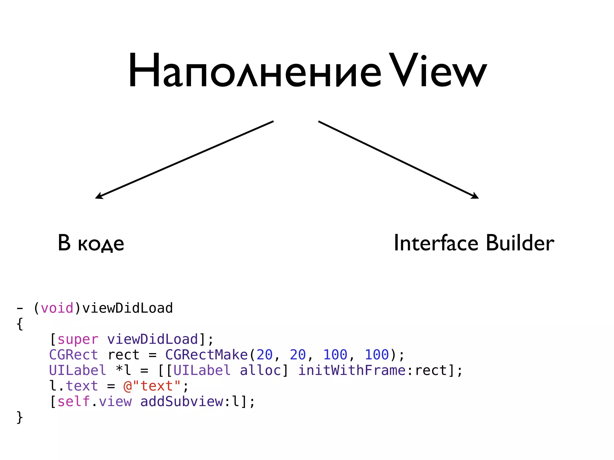 Наполнение View


     В коде                                  Interface Builder

- (void)viewDidLoad
{
    [super viewDidLoad];
    CGRect rect = CGRectMake(20, 20, 100, 100);
    UILabel *l = [[UILabel alloc] initWithFrame:rect];
    l.text = @"text";
    [self.view addSubview:l];
}
 