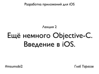Разработка приложений для iOS




                      Лекция 2

 Ещё немного Objective-С.
     Введение в iOS.

#msumobi2                               Глеб Тарасов
 