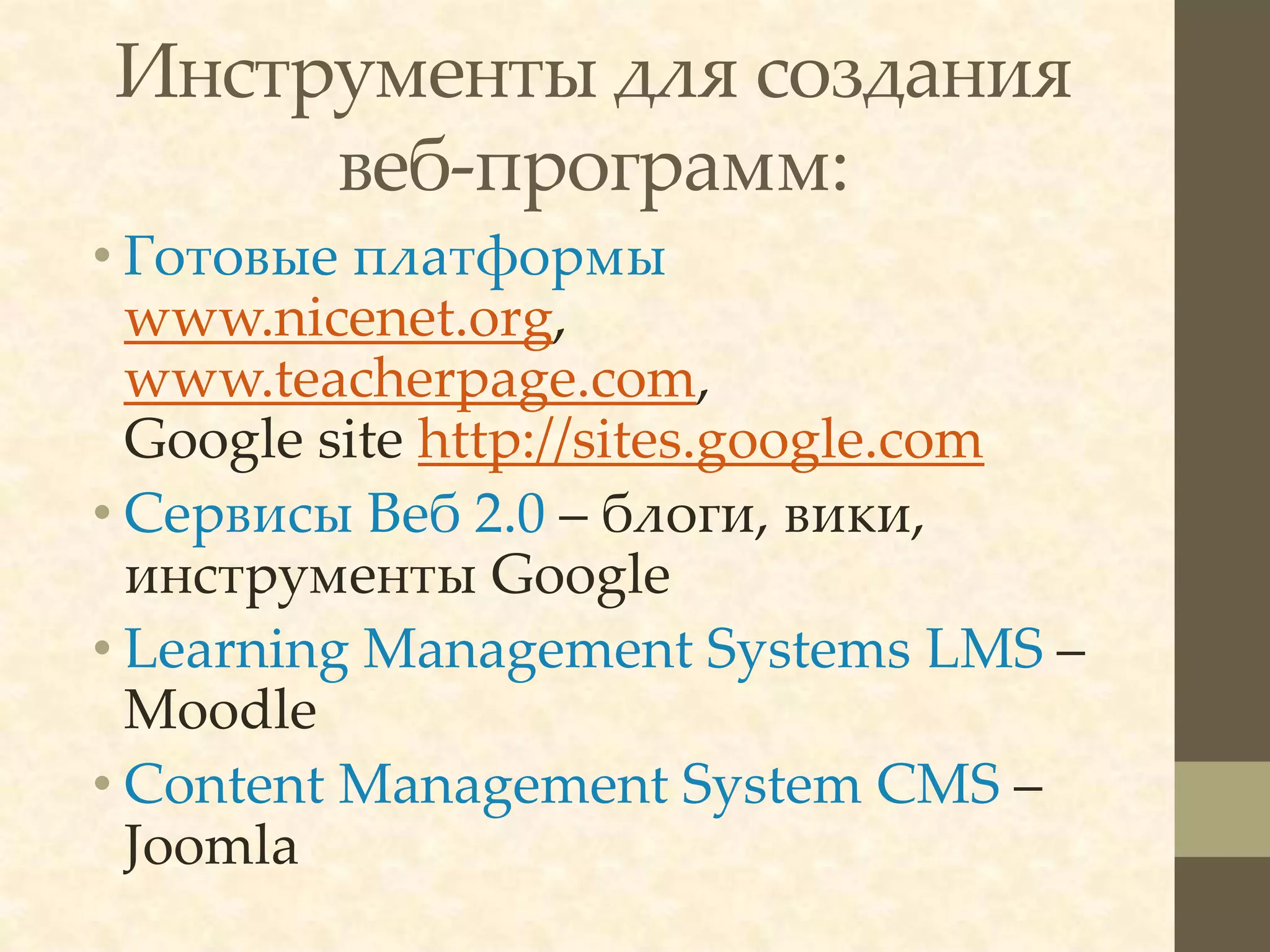 Инструменты для создания
     веб-программ:
• Готовые платформы
  www.nicenet.org,
  www.teacherpage.com,
  Google site http://sites.google.com
• Сервисы Веб 2.0 – блоги, вики,
  инструменты Google
• Learning Management Systems LMS –
  Moodle
• Content Management System CMS –
  Joomla
 