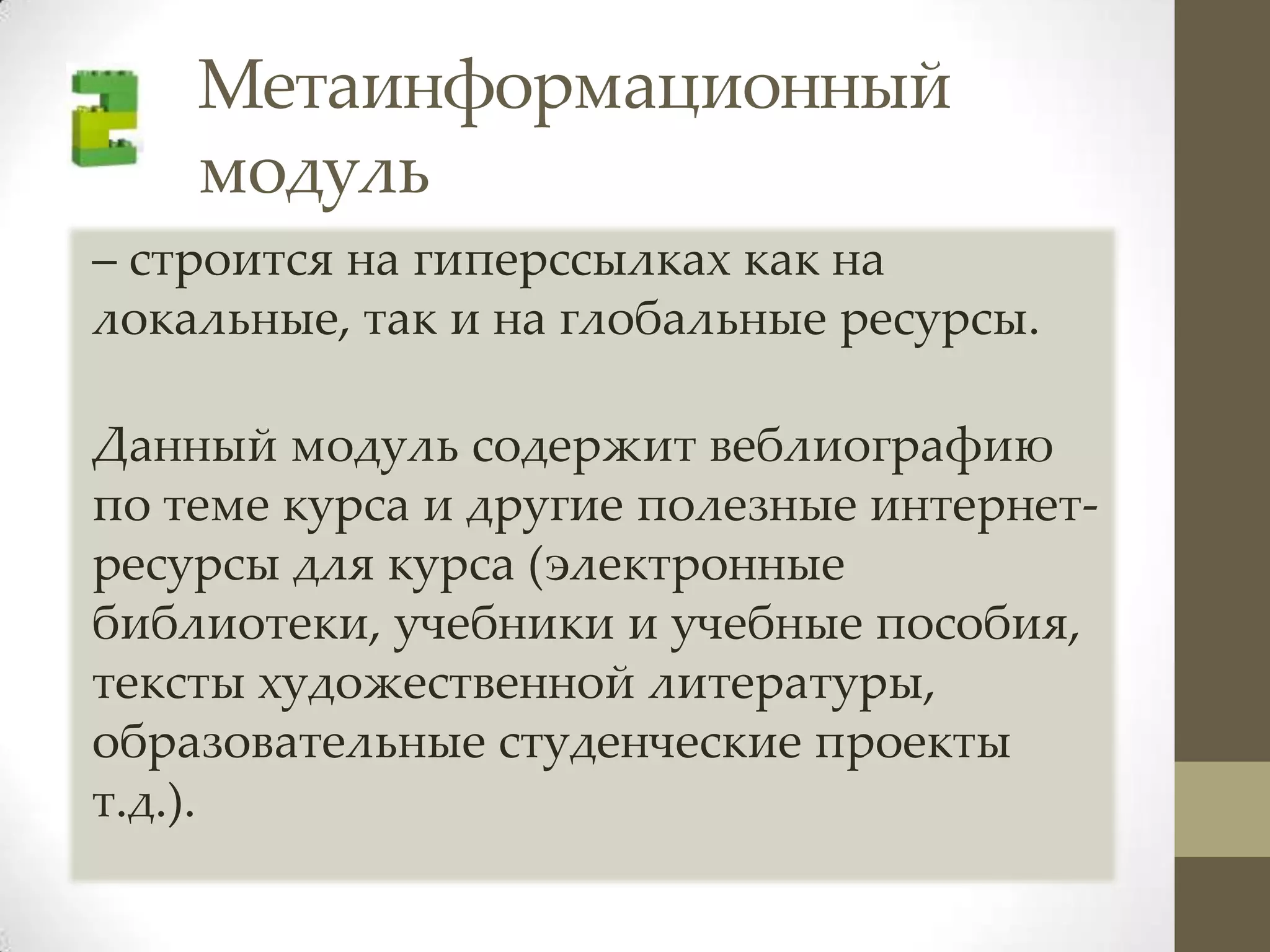 Метаинформационный
    модуль
– строится на гиперссылках как на
локальные, так и на глобальные ресурсы.

Данный модуль содержит веблиографию
по теме курса и другие полезные интернет-
ресурсы для курса (электронные
библиотеки, учебники и учебные пособия,
тексты художественной литературы,
образовательные студенческие проекты
т.д.).
 