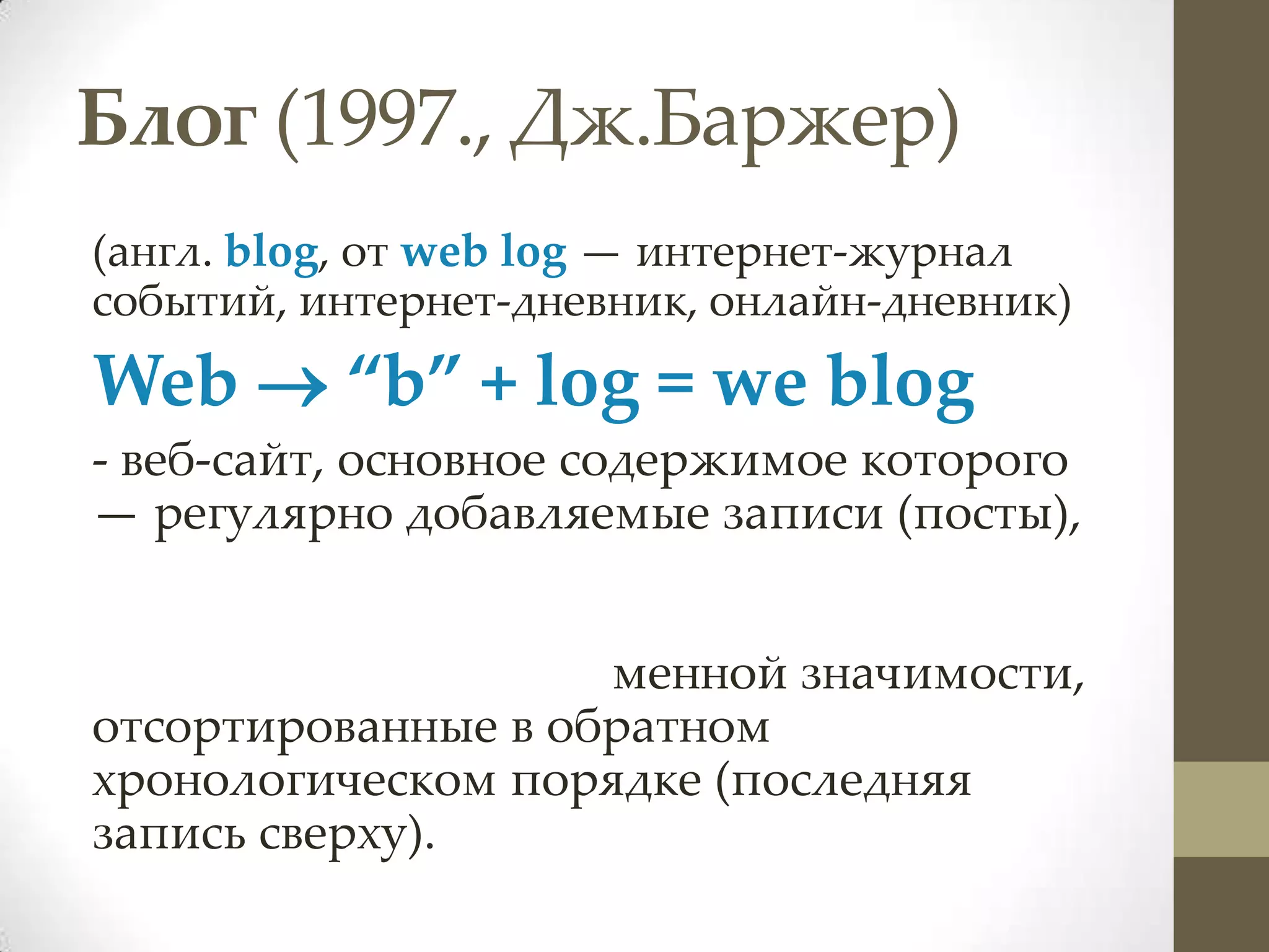 Блог (1997., Дж.Баржер)
(англ. blog, от web log — интернет-журнал
событий, интернет-дневник, онлайн-дневник)
Web  “b” + log = we blog
- веб-сайт, основное содержимое которого
— регулярно добавляемые записи (посты),


                    менной значимости,
отсортированные в обратном
хронологическом порядке (последняя
запись сверху).
 