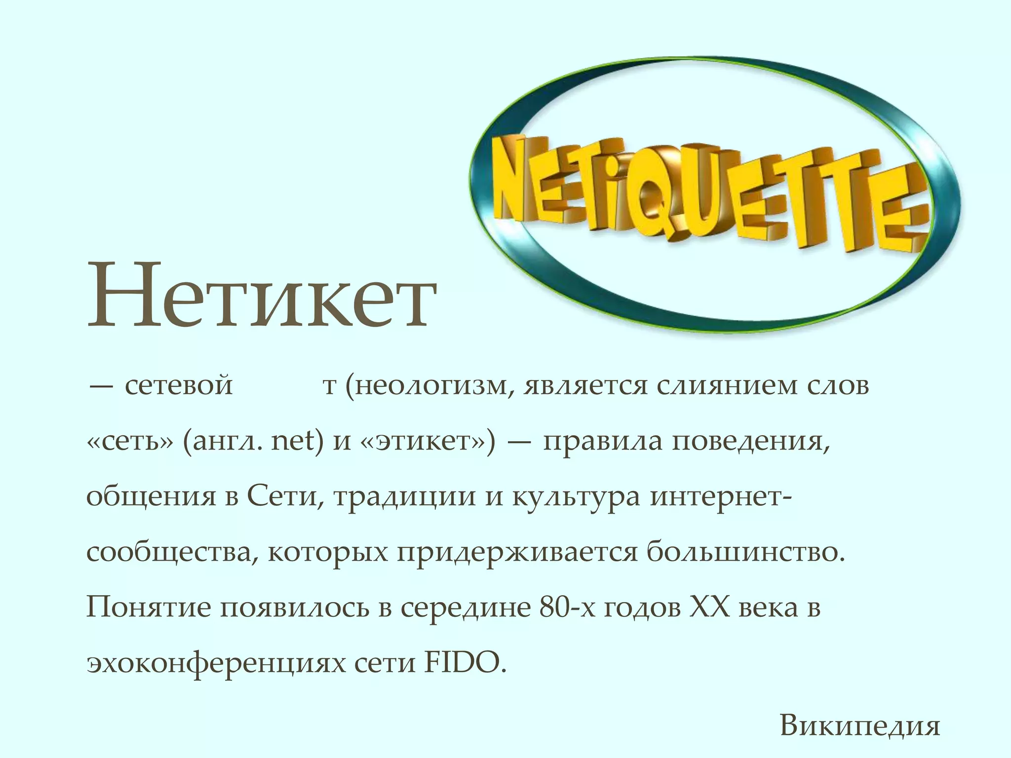Нетикет
— сетевой       т (неологизм, является слиянием слов
«cеть» (англ. net) и «этикет») — правила поведения,
общения в Сети, традиции и культура интернет-
сообщества, которых придерживается большинство.
Понятие появилось в середине 80-х годов XX века в
эхоконференциях сети FIDO.

                                               Википедия
 