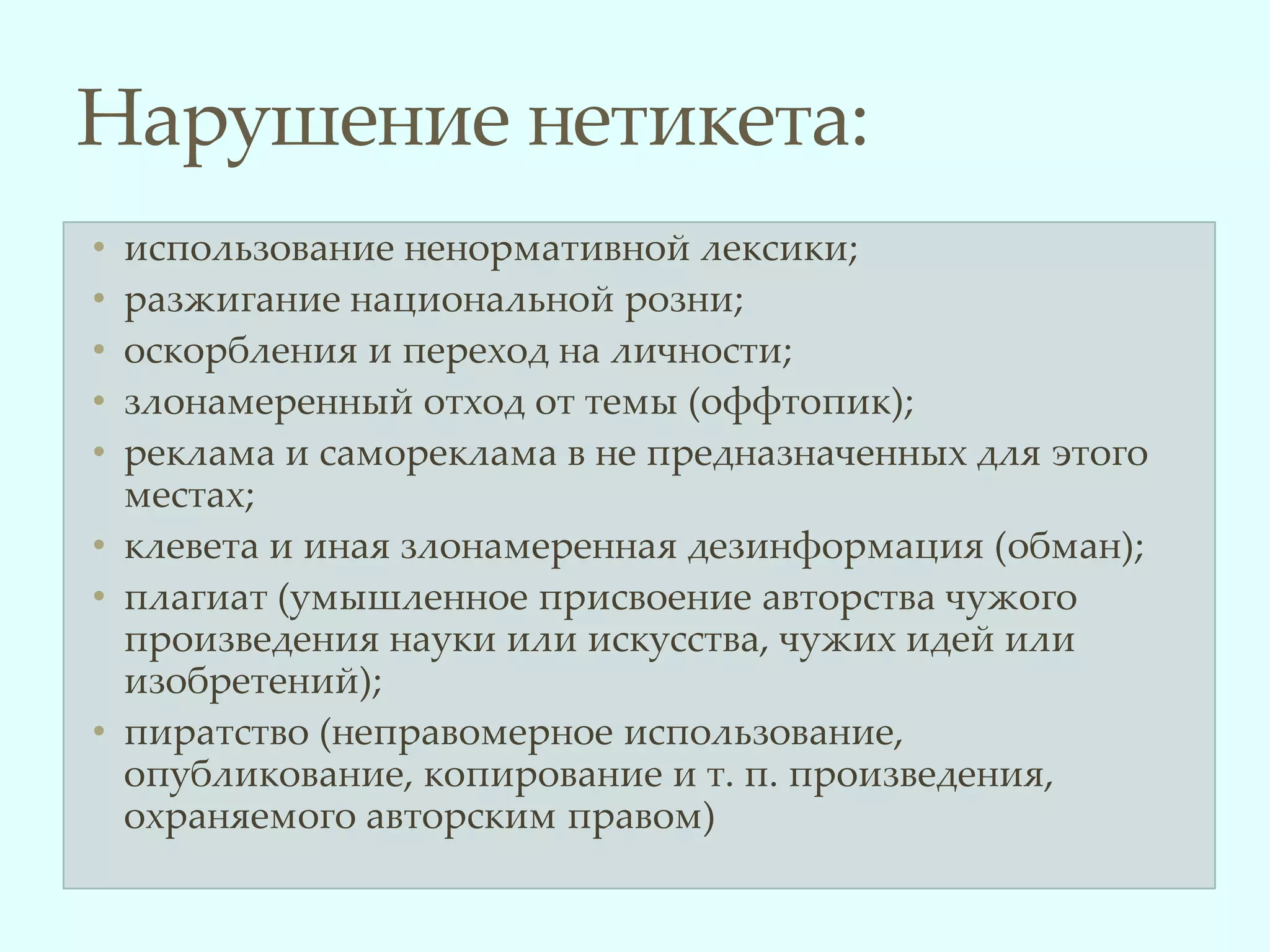 Нарушение нетикета:
• использование ненормативной лексики;
• разжигание национальной розни;
• оскорбления и переход на личности;
• злонамеренный отход от темы (оффтопик);
• реклама и самореклама в не предназначенных для этого
  местах;
• клевета и иная злонамеренная дезинформация (обман);
• плагиат (умышленное присвоение авторства чужого
  произведения науки или искусства, чужих идей или
  изобретений);
• пиратство (неправомерное использование,
  опубликование, копирование и т. п. произведения,
  охраняемого авторским правом)
 