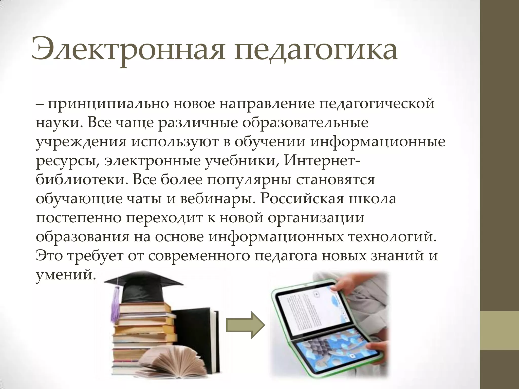 Электронная педагогика
– принципиально новое направление педагогической
науки. Все чаще различные образовательные
учреждения используют в обучении информационные
ресурсы, электронные учебники, Интернет-
библиотеки. Все более популярны становятся
обучающие чаты и вебинары. Российская школа
постепенно переходит к новой организации
образования на основе информационных технологий.
Это требует от современного педагога новых знаний и
умений.
 