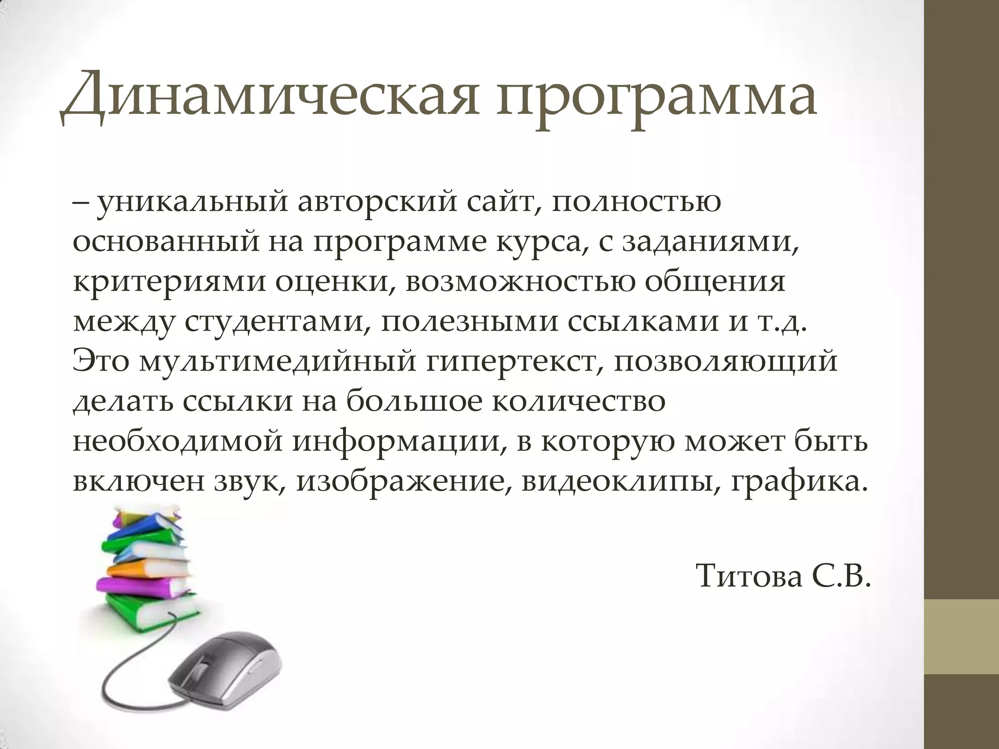 Динамическая программа
– уникальный авторский сайт, полностью
основанный на программе курса, с заданиями,
критериями оценки, возможностью общения
между студентами, полезными ссылками и т.д.
Это мультимедийный гипертекст, позволяющий
делать ссылки на большое количество
необходимой информации, в которую может быть
включен звук, изображение, видеоклипы, графика.

                                    Титова С.В.
 