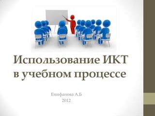 Использование ИКТ
в учебном процессе
     Епифанова А.Б
         2012
 