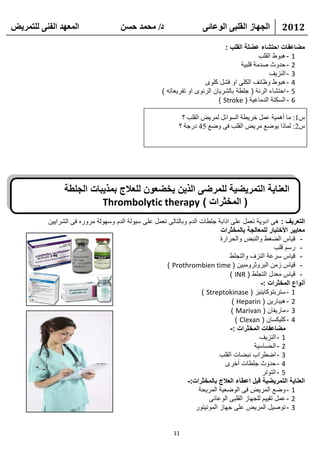 ‫انًعهذ انفًُ نهتًشيط‬                  ‫د/ يحًذ حسٍ‬                     ‫انجهاص انقهثً انىعائً‬           ‫2102‬

                                                                                ‫مضاعفات احتشاء عضلة القلب :‬
                                                                                              ‫1 - هبوط القلب‬
                                                                                      ‫2 - حدوث صدمة قلبية‬
                                                                                                  ‫3 - النزيف‬
                                                                       ‫4 - هبوط وظائف الكلى او فشل كلوى‬
                                                      ‫5 - احتشاء الرئة ( جلطة بالشريان الرئوى او تفريعاته )‬
                                                                             ‫6 - السكتة الدماغية ( ‪) Stroke‬‬

                                                              ‫ً1: ِب أّ٘١خ ػًّ فو٠طخ اٌَٛائً ٌّو٠غ اٌمٍت ؟‬
                                                             ‫ً2: ٌّبما ٠ٛػغ ِو٠غ اٌمٍت فٝ ٚػغ 54 كهعخ ؟‬




                ‫العناية التمريضية للمرضى الذين يخضعون للعالج بمذيبات الجلطة‬
                          ‫( المخثرات ) ‪Thrombolytic therapy‬‬
          ‫التعريف : هى ادوية تعمل على اذابة جلطات الدم وبالتالى تعمل على سيولة الدم وسهولة مروره فى الشرايين‬
                                                                             ‫معايير األختبار للمعالجة بالمخثرات‬
                                                                             ‫- قياس الضغط والنبض والحرارة‬
                                                                                                     ‫- رسم قلب‬
                                                                                 ‫- قياس سرعة النزف والتجلط‬
                                                      ‫- قياس زمن البروثرومبين ( ‪) Prothrombien time‬‬
                                                                                 ‫- قياس معدل التجلط ( ‪) INR‬‬
                                                                                              ‫أنواع المخثرات :-‬
                                                                      ‫1 - ستربتوكاينيز ( ‪) Streptokinase‬‬
                                                                                  ‫2 - هيبارين ( ‪) Heparin‬‬
                                                                                  ‫3 - ماريفان ( ‪) Marivan‬‬
                                                                                    ‫4 - كليكسان ( ‪) Clexan‬‬
                                                                                 ‫مضاعفات المخثرات :-‬
                                                                                             ‫1 - النزيف‬
                                                                                           ‫2 - الحساسية‬
                                                                             ‫3 - اضطراب نبضات القلب‬
                                                                               ‫4 - حدوث جلطات أخرى‬
                                                                                               ‫5 - التوتر‬
                                                               ‫العناية التمريضية قبل اعطاء العالج بالمخثرات:-‬
                                                                     ‫1 - وضع المريض فى الوضعية المريحة‬
                                                                         ‫2 - عمل تقييم للجهاز القلبى الوعائى‬
                                                                   ‫3 - توصيل المريض على جهاز المونيتور‬


                                                           ‫11‬
 