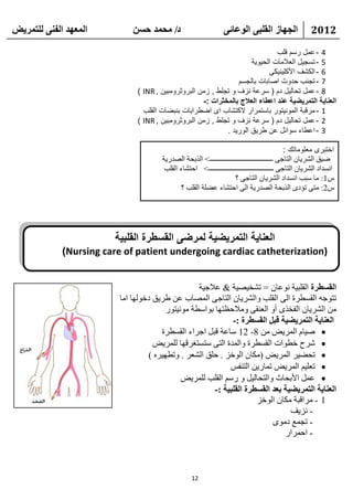 ‫انًعهذ انفًُ نهتًشيط‬          ‫د/ يحًذ حسٍ‬                         ‫انجهاص انقهثً انىعائً‬                 ‫2102‬

                                                                               ‫4 - عمل رسم قلب‬
                                                                      ‫5 - تسجيل العالمات الحيوية‬
                                                                            ‫6 - الكشف األكلينيكى‬
                                                                 ‫7 - تجنب حدوث اصابات بالجسم‬
                               ‫8 - عمل تحاليل دم ( سرعة نزف و تجلط , زمن البروثرومبين , ‪) INR‬‬
                                                     ‫العناية التمريضية عند اعطاء العالج بالمخثرات :-‬
                                 ‫1 - مرقبة المونيتور باستمرار الكتشاب اى اضطرابات بنبضات القلب‬
                               ‫2 - عمل تحاليل دم ( سرعة نزف و تجلط , زمن البروثرومبين , ‪) INR‬‬
                                                             ‫3 - اعطاء سوائل عن طريق الوريد .‬

                                                                                                ‫اختبرى معلوماتك :‬
                                       ‫ػ١ك اٌشو٠بْ اٌزبعٝ ـــــــــــــــــــــــــــــــــــــ< اٌنثؾخ اٌظله٠خ‬
                                        ‫أَلاك اٌشو٠بْ اٌزبعٝ ــــــــــــــــــــــــــــــــــــــ < اؽزشبء اٌمٍت‬
                                                                       ‫ً1: ِب ٍجت أَلاك اٌشو٠بْ اٌزبعٝ ؟‬
                                               ‫ً2: ِزٝ رؤكٜ اٌنثؾخ اٌظله٠خ اٌٝ اؽزشبء ػؼٍخ اٌمٍت ؟‬




                        ‫العناية التمريضية لمرضى القسطرة القلبية‬
             ‫)‪)Nursing care of patient undergoing cardiac catheterization‬‬


                                                   ‫انقسطشج اٌمٍج١خ ٔٛػبْ = رشق١ظ١خ & ػالع١خ‬
                          ‫رزٛعٗ اٌمَطوح اٌٝ اٌمٍت ٚاٌشو٠بْ اٌزبعٝ اٌّظبة ػٓ ؽو٠ك كفٌٛٙب اِب‬
                                         ‫ِٓ اٌشو٠بْ اٌفقنٜ أٚ اٌؼٕمٝ ِٚالؽظزٙب ثٛاٍطخ ِٛٔ١زٛه‬
                                                              ‫انعُايح انتًشيعيح قثم انقسطشج :-‬
                                       ‫‪ ‬ط١بَ اٌّو٠غ ِٓ 8- 21 ٍبػخ لجً اعواء اٌمَطوح‬
                                     ‫‪ ‬شوػ فطٛاد اٌمَطوح ٚاٌّلح اٌزٝ ٍزَزغولٙب ٌٍّو٠غ‬
                                   ‫‪ ‬رؾؼ١و اٌّو٠غ (ِىبْ اٌٛفي . ؽٍك اٌشؼو . ٚرطٙ١وٖ )‬
                                                             ‫‪ ‬رؼٍ١ُ اٌّو٠غ رّبه٠ٓ اٌزٕفٌ‬
                                              ‫‪ ‬ػًّ األثؾبس ٚاٌزؾبٌ١ً ٚ هٍُ اٌمٍت ٌٍّو٠غ‬
                                                        ‫انعُايح انتًشيعيح تعذ انقسطشج انقهثيح :-‬
                                                                      ‫1 - ِوالجخ ِىبْ اٌٛفي‬
                                                                                 ‫- ٔي٠ف‬
                                                                           ‫- رغّغ كِٜٛ‬
                                                                               ‫- اؽّواه‬



                                                   ‫21‬
 