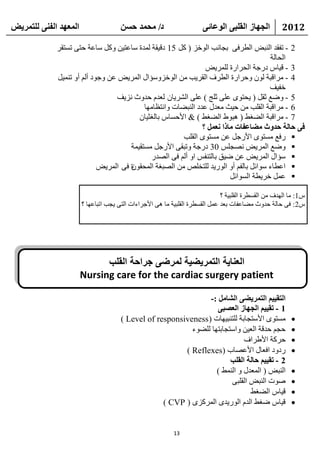 ‫انًعهذ انفًُ نهتًشيط‬                  ‫د/ يحًذ حسٍ‬                     ‫انجهاص انقهثً انىعائً‬          ‫2102‬

             ‫2 - رفمل إٌجغ اٌطوفٝ ثغبٔت اٌٛفي ( وً 51 كل١مخ ٌّلح ٍبػز١ٓ ٚوً ٍبػخ ؽزٝ رَزمو‬
                                                                                      ‫اٌؾبٌخ‬
                                                                ‫3 - ل١بً كهعخ اٌؾواهح ٌٍّو٠غ‬
             ‫4 - ِوالجخ ٌْٛ ٚؽواهح اٌطوف اٌمو٠ت ِٓ اٌٛفيٍٚؤاي اٌّو٠غ ػٓ ٚعٛك أٌُ أٚ رّٕ١ً‬
                                                                                      ‫فف١ف‬
                                 ‫5 - ٚػغ صمً ( ٠ؾزٜٛ ػٍٝ صٍظ ) ػٍٝ اٌشو٠بْ ٌؼلَ ؽلٚس ٔي٠ف‬
                                           ‫6 - ِوالجخ اٌمٍت ِٓ ؽ١ش ِؼلي ػلك إٌجؼبد ٚأزظبِٙب‬
                                         ‫7 - ِوالجخ اٌؼغؾ ( ٘جٛؽ اٌؼغؾ ) & األؽَبً ثبٌغض١بْ‬
                                                               ‫فً حانح حذوث يعاعفاخ يارا َعًم ؟‬
                                                        ‫‪ ‬هفغ َِزٜٛ األهعً ػٓ َِزٜٛ اٌمٍت‬
                                      ‫‪ٚ ‬ػغ اٌّو٠غ ٔظغٌٍ 03 كهعخ ٚرجمٝ األهعً َِزم١ّخ‬
                                              ‫‪ٍ ‬ؤاي اٌّو٠غ ػٓ ػ١ك ثبٌزٕفٌ اٚ أٌُ فٝ اٌظله‬
                                      ‫‪ ‬اػطبء ٍٛائً ثبٌفُ أٚ اٌٛه٠ل ٌٍزقٍض ِٓ اٌظجغخ اٌّؾمْٛ‬
                            ‫ح فٝ اٌّو٠غ‬
                                                                         ‫‪ ‬ػًّ فو٠طخ اٌَٛائً‬

                                                                              ‫ً1: ِب اٌٙلف ِٓ اٌمَطوح اٌمٍج١خ ؟‬
                       ‫ً2: فٝ ؽبٌخ ؽلٚس ِؼبػفبد ثؼل ػًّ اٌمَطوح اٌمٍج١خ ِب ٘ٝ األعواءاد اٌزٝ ٠غت ارجبػٙب ؟‬




                             ‫العناية التمريضية لمرضى جراحة القلب‬
                       ‫‪Nursing care for the cardiac surgery patient‬‬

                                                                 ‫انتقييى انتًشيعً انشايم :-‬
                                                                    ‫1 - تقييى انجهاص انعصثً‬
                                      ‫َِزٜٛ األٍزغبثخ ٌٍزٕج١ٙبد ( ‪) Level of responsiveness‬‬              ‫‪‬‬
                                                           ‫ؽغُ ؽللخ اٌؼ١ٓ ٚاٍزغبثزٙب ٌٍؼٛء‬               ‫‪‬‬
                                                                              ‫ؽووخ األؽواف‬               ‫‪‬‬
                                                         ‫هكٚك افؼبي األػظبة (‪) Reflexes‬‬                  ‫‪‬‬
                                                                        ‫2 - تقييى حانح انقهة‬
                                                                   ‫إٌجغ ( اٌّؼلي ٚ إٌّؾ )‬              ‫‪‬‬
                                                                        ‫طٛد إٌجغ اٌمٍجٝ‬                 ‫‪‬‬
                                                                                ‫ل١بً اٌؼغؾ‬               ‫‪‬‬
                                                   ‫ل١بً ػغؾ اٌلَ اٌٛه٠لٜ اٌّوويٜ ( ‪) CVP‬‬                 ‫‪‬‬


                                                           ‫31‬
 