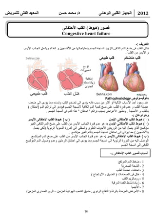 ‫انًعهذ انفًُ نهتًشيط‬                  ‫د/ يحًذ حسٍ‬                       ‫انجهاص انقهثً انىعائً‬           ‫2102‬


                                         ‫قصىس (هثىغ ) انقهة األحتقاًَ‬
                                         ‫‪Congestive heart failure‬‬

                                                                                                      ‫التعريف :-‬
          ‫فشل القلب فى ضخ الدم الكافى لتزويد انسجة الجسم باحتياجاتها من األكسجين و الغذاء ويشمل الجانب األيسر‬
                                                                                             ‫و األيمن من القلب .‬




                                                                             ‫باثوفيسولوجى ‪Pathophysiology‬‬
             ‫عند وجود أحد األسباب التالية أو أكثر من سبب فانه يؤدى الى تضخم القلب وتمدده مما يؤدى الى ضعف‬
             ‫عضلة القلب و عدم قدرة القلب على ضخ كمية الدم الكافية ألنسجة الجسم فيؤدى الى تراكم الدم (احتقان )‬
                             ‫بالقلب و األنسجة . وتظهر األعراض بسبب تراكم " احتقان " هذا الدم فى أنسجة الجسم .‬
                                                                                                  ‫وهى َىعاٌ :-‬
             ‫( ب ) هبوط القلب األحتقانى األيسر‬                                 ‫( أ ) هبوط القلب األحتقانى األيمن‬
              ‫( أ ) هبوط القلب األحتقانى األيمن :- هو عدم قدرة الجانب األيمن من القلب على ضخ الدم الكافى الغير‬
                 ‫مؤكسج الذى يصل اليه من الوريدين األجوف العلوى والسفلى الى الدورة الدموية الرئوية (لكى يحمل‬
                                               ‫باألكسجين ) مما يؤدى الى احتقان انسجة الجسم بالدم الغير مؤكسج .‬
                ‫( ب ) هبوط القلب األحتقانى األيسر :- هو عدم قدرة الجانب األيسر من القلب على ضخ الدم المؤكسج‬
            ‫الواصل اليه من الدورة الرئوية الى انسجة الجسم مما يؤدى الى احتقان الرءتين وعدم وصول الدم المؤكسج‬
                                                                                         ‫الكافى الى انسجة الجسم‬

                                                                                 ‫أسثاب قصىس انقهة األحتقاًَ :-‬

                                                                                     ‫- ػغؾ اٌلَ اٌّورفغ‬       ‫1‬
                                                                                        ‫- اٌنثؾخ اٌظله٠خ‬      ‫2‬
                                                                                   ‫- اؽزشبء ػؼٍخ اٌمٍت‬        ‫3‬
                                                             ‫- فًٍ فٝ اٌظّبِبد ( اٌؼ١ك ٚ األهرغبع )‬           ‫4‬
                                                                                        ‫- هِٚبري٠ُ اٌمٍت‬      ‫5‬
                                                                               ‫- ى٠بكح ٔشبؽ اٌغلح اٌلهل١خ‬     ‫6‬
                                                                                                 ‫- األٔ١ّ١ب‬   ‫7‬
            ‫- األِواع اٌّيِٕخ ثبٌوئخ ( إٌفبؿ اٌوئٜٛ , ػ١ك اٌشؼت اٌٙٛائ١خ اٌّيِٓ – اٌوثٛ اٌظلهٜ اٌّيِٓ)‬       ‫8‬




                                                            ‫61‬
 