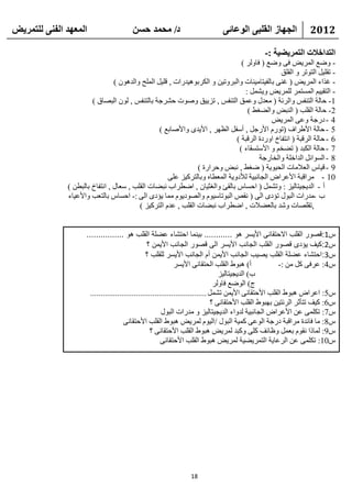 ‫انًعهذ انفًُ نهتًشيط‬                    ‫د/ يحًذ حسٍ‬                           ‫انجهاص انقهثً انىعائً‬                ‫2102‬

                                                                                                ‫انتذاخالخ انتًشيعيح :-‬
                                                                               ‫- ٚػغ اٌّو٠غ فٝ ٚػغ ( فبٌٚو )‬
                                                                                              ‫- رمٍ١ً اٌزٛرو ٚ اٌمٍك‬
                                ‫- غناء اٌّو٠غ ( غٕٝ ثبٌف١زبِ١ٕبد ٚاٌجوٚر١ٓ ٚ اٌىوثٛ٘١لهاد , لٍ١ً اٌٍّؼ ٚاٌلْ٘ٛ )‬
                                                                                 ‫- اٌزم١١ُ اٌَّزّو ٌٍّو٠غ ٚ٠شًّ :‬
                       ‫1- ؽبٌخ اٌزٕفٌ ٚاٌوئخ ( ِؼلي ٚػّك اٌزٕفٌ , ري٠١ك ٚطٛد ؽشوعخ ثبٌزٕفٌ , ٌْٛ اٌجظبق )‬
                                                                                  ‫2- ؽبٌخ اٌمٍت ( إٌجغ ٚاٌؼغؾ )‬
                                                                                           ‫4 - كهعخ ٚػٝ اٌّو٠غ‬
                                                 ‫5 - ؽبٌخ األؽواف (رٛهَ األهعً , أٍفً اٌظٙو , األ٠لٜ ٚاألطبثغ )‬
                                                                             ‫6 - ؽبٌخ اٌولجخ ( أزفبؿ اٚهكح اٌولجخ )‬
                                                                              ‫7 - ؽبٌخ اٌىجل ( رؼقُ ٚ األٍزَمبء )‬
                                                                                      ‫8 - اٌَٛائً اٌلافٍخ ٚاٌقبهعخ‬
                                                               ‫9 - ل١بً اٌؼالِبد اٌؾ١ٛ٠خ ( ػغؾ , ٔجغ ٚؽواهح )‬
                                                    ‫01 - ِوالجخ األػواع اٌغبٔج١خ ٌألكٚ٠خ اٌّؼطبٖ ٚثبٌزوو١ي ػٍٝ‬
              ‫أ - اٌل٠غ١زبٌ١ي : ٚرشًّ ( اؽَبً ثبٌمئ ٚاٌغض١بْ , اػطواة ٔجؼبد اٌمٍت , ٍؼبي , أزفبؿ ثبٌجطٓ )‬
              ‫ة -ِلهاد اٌجٛي رؤكٜ اٌٝ ( ٔمض اٌجٛربٍ١َٛ ٚاٌظٛك٠َٛ ِّب ٠ؤكٜ اٌٝ :- اؽَبً ثبٌزؼت ٚاألػ١بء‬
                                         ‫,رمٍظبد ٚشل ثبٌؼؼالد , اػطواة ٔجؼبد اٌمٍت , ػلَ اٌزوو١ي )‬


                     ‫س1:قصور القلب االحتقانى األيسر هو ............ بينما احتشاء عضلة القلب هو ................‬
                                                  ‫س2:كيف يؤدى قصور القلب الجانب األيسر الى قصور الجانب األيمن ؟‬
                                                  ‫س3:احتشاء عضلة القلب يصيب الجانب األيمن أم الجانب األيسر للقلب ؟‬
                                                               ‫أ) ٘جٛؽ اٌمٍت اٌؾزمبٔٝ األ٠َو‬              ‫ً4: ػوفٝ وً ِٓ :-‬
                                                                                    ‫ة) اٌل٠غ١زبٌ١ي‬
                                                                                  ‫ط) اٌٛػغ فبٌٚو‬
                       ‫ً5: اػواع ٘جٛؽ اٌمٍت األؽزمبٔٝ األ٠ّٓ رشًّ ........................................................‬
                                                                                 ‫ً6: و١ف رزأصو اٌوئز١ٓ ثٙجٛؽ اٌمٍت األؽزمبٔٝ ؟‬
                                                         ‫ً7: رىٍّٝ ػٓ األػواع اٌغبٔج١خ ٌلٚاء اٌل٠غ١زبٌ١ي ٚ ِلهاد اٌجٛي‬
                                       ‫ً8: ِب فبئلح ِوالجخ كهعخ اٌٛػٝ وّ١خ اٌجٛي /اٌ١َٛ ٌّو٠غ ٘جٛؽ اٌمٍت األؽزمبٔٝ‬
                                                    ‫ً9: ٌّبما ٔمَٛ ثؼًّ ٚظبئف وٍٝ ٚوجل ٌّو٠غ ٘جٛؽ اٌمٍت األؽزمبٔٝ ؟‬
                                                         ‫ً01: رىٍّٝ ػٓ اٌوػب٠خ اٌزّو٠ؼ١خ ٌّو٠غ ٘جٛؽ اٌمٍت األؽزمبٔٝ‬




                                                                 ‫81‬
 