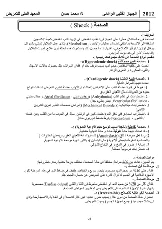 ‫انًعهذ انفًُ نهتًشيط‬                   ‫د/ يحًذ حسٍ‬                       ‫انجهاص انقهثً انىعائً‬           ‫2102‬

                                               ‫انصذيح ( ‪) Shock‬‬
                                                                                                       ‫انتعشيف :-‬
                   ‫اٌظلِخ ٟ٘ ؽبٌخ رشىً فطوا ػٍٝ اٌؾ١بح, فٟ اػمبة أقفبع فٟ ريٚ٠ل اٌلَ، أقفبع وّ١خ االوَغ١ٓ‬
           ‫اٌّزلفمخ اٌٝ االَٔغخ ثّب ٠ىفٟ ٌؼّبْ ػٍّ١بد (اال٠غ - ‪٠ .)Metabolism‬زبمٜ ػًّ اٌقال٠ب, رّزٍئ ثبٌَٛائً‬
              ‫ٚ٠قزً رٛاىْ / روو١ي االِالػ فٟ كافٍٙب. اما ِب ؽظً مٌه ٚاٍزّود ٘نٖ اٌؾبٌخ كْٚ ػالط, رّٛد اٌقال٠ب,‬
                                                                           ‫ٚلل ٠ظً االِو اٌٝ ؽل ِٛد اٌّو٠غ.‬
                                                              ‫تُقسى أَىاع انصذيح انً حالث يجًىعاخ سئيسيه:-‬
                                                      ‫1 - صذيح َقص حجى انذو (‪-:)Hypovolemic shock‬‬
               ‫رؾلس ػٍٝ فٍف١خ أقفبع ؽغُ اٌلَ، ثَجت ٔي٠ف ؽبك اٚ فملاْ اٌَٛائً، ِضً ؽظٛي ؽبالد االٍٙبي‬
                                                                            ‫ٚاٌمٟء اٌّزىوهح اٚ اٌزؼوق اٌيائل.‬

                                                        ‫2 - انصذيح قهثيح انًُشا (‪-:)Cardiogenic shock‬‬
                                                                                  ‫رؾلس ٔز١غخ ٌٍؼٛاًِ اٌزبٌ١خ:‬
            ‫1- ٘جٛؽ فٟ للهح ػؼٍخ اٌمٍت ػٍٝ االٔمجبع (اؽزشبء /, اٌزٙبة ػؼٍخ اٌمٍت, اٌزؼوع ٌٍلغبد أٛاع‬
                                                                     ‫ِؼ١ٕٗ ِٓ اٌؾ١ٛأبد ِضً اٌضؼجبْ اٌؼموة),‬
            ‫2- اػطواثبد فٟ ٔظُ اٌمٍت (‪( )Arrhythmias‬هعفبْ ام٠ٕٟ - ‪ ,Atrial fibrillation‬هعفبْ ثط١ٕٟ‬
                                                            ‫- ‪ٔ ,Ventricular fibrillation‬جغ ثطٟء علا),‬
                 ‫3 - اػطواثبد ِ١ىبٔ١ى١خ (‪( )Mechanical Disorders‬اِواع طّبِبد اٌمٍت, رّيق اٌشو٠بْ‬
                                                                                                    ‫اٌزبعٟ)‬
           ‫4 - اػطواة أَلاكٞ فٟ رلفك اٌلَ (اؽزشبء وج١و فٟ اٌوئز١ٓ, ٍبئً فٟ اٌغٛف ِب ث١ٓ اٌمٍت ٚث١ٓ غشبئٗ‬
                                                  ‫/ اٌزبِٛه - ‪ٚ Pericardium‬فوؽ ػغؾ كَ هئٛٞ ؽبك).‬

                                              ‫3 - صذيح تفاعهيح (َاتجح تسثة تىسع حجى االوعيح انذيىيح) :–‬
                                                     ‫1- لل رؾلس ٔز١غخ ؽبٌخ تهىحيح ؽبكح اٚ ؽبٌخ اٌزٙبث١خ ِزفش١خ,‬
                      ‫2- هكح فؼً ِفوؽخ / ربق (‪ٌ )Anaphylaxis‬زَُّ ( ٌلغخ اٌضؼجبْ اٌؼموة ٚثؼغ اٌؾشواد )‬
                         ‫ٚاٌؾَبٍ١خ اٌّفوؽخ ٌجؼغ أالكٚ٠خ ( ِضً اٌجٍَٕ١ٓ )، ثزبص١و اكٚ٠خ ٍِٛؼخ ٌالٚػ١خ اٌلِٛ٠خ,‬
                                                               ‫3- اطبثخ اٚ ػوه فٟ اٌّـ اٚ فٟ إٌقبع اٌشٛوٟ‬
                                                                                 ‫4- اػطواثبد ٘وِٛٔ١خ ِقزٍفخ.‬

                                                                                           ‫يشاحم انصذيح :-‬
                    ‫٠زُ اٌزّ١١ي، ػبكح، ث١ٓ صالس ِواؽً ِقزٍفخ فٟ ؽبٌخ اٌظلِخ، رقزٍف ثلهعخ ؽلرٙب ِٚلٜ فطٛهرٙب:‬
                                                                                     ‫1. يشحهح يا قثم انصذيح :–‬
          ‫فملاْ ؽزٝ 01% ِٓ ؽغُ اٌلَ، ِظؾٛثب ثٕجغ ٍو٠غ ٚأقفبع ؽف١ف فٟ ػغؾ اٌلَ. فٟ ٘نٖ اٌّوؽٍخ رىْٛ‬
                                      ‫االعٙيح اٌلفبػ١خ فٟ اٌغَُ ال رياي لبكهح ػٍٝ اٌزؼٛ٠غ ػٓ فَبهح اٌؾغُ ٘نٖ.‬
                                                                                           ‫2. يشحهح انصذيح :–‬
                ‫فملاْ اوضو ِٓ 02% ِٓ ؽغُ اٌلَ، اٚ أقفبع ٍِؾٛظ فٟ إٌزبط اٌمٍجٟ (‪ِ )Cardiac output‬ظؾٛثب‬
                                        ‫ثبٔٙ١به للهح االعٙيح اٌلفبػ١خ ػٍٝ اٌزؼٛ٠غ ِٚٓ صُ ظٙٛه اػواع اٌظلِخ.‬
                                                                ‫3. انصذيح انغيش قاتهح نالصالح (‪–: )Irreversible‬‬
           ‫اٍزّواه ؽبٌخ اٌظلِخ ِٓ كْٚ ػالط ٠َجت ػوها شل٠لا غ١و لبثً ٌالطالػ فٟ اٌقال٠ب ٚاالَٔغخ,ِّب ٠ؤكٜ‬
                                                        ‫اٌٝ فشال ِغّٛػ١ب ( عّ١غ اعٙيح اٌغَُ ) ِٚٛد اٌّو٠غ.‬



                                                             ‫42‬
 