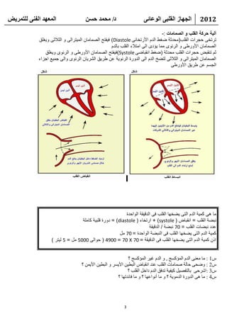 ‫انًعهذ انفًُ نهتًشيط‬                  ‫د/ يحًذ حسٍ‬                      ‫انجهاص انقهثً انىعائً‬           ‫2102‬

                                                                                   ‫آلية حركة القلب و الصمامات :-‬
            ‫ترتخى حجرات القلب(محدثة ضغط الدم األرتخائى ‪ )Diastole‬فيفتح الصمامان الميترالى و الثالثى ويغلق‬
                                                     ‫الصمامان األورطى و الرئوى مما يؤدى الى امتالء القلب بالدم‬
               ‫ثم تنقبض حجرات القلب محدثة (ضغط انقباضى ‪)Systole‬فيفتح الصمامان األورطى و الرئوى ويغلق‬
            ‫الصمامان الميترالى و الثالثى لتضخ الدم الى الدورة الرئوية عن طريق الشريان الرئوى والى جميع اجزاء‬
                                                                                        ‫الجسم عن طريق األورطى‬




                                                           ‫ما هى كمية الدم التى يضخها القلب فى الدقيقة الواحدة‬
                                   ‫نبضة القلب = انقباض ( ‪ + )systole‬ارتخاء ( ‪ = )diastole‬دورة قلبية كاملة‬
                                                                         ‫عدد نبضات القلب = 07 نبضة / الدقيقة‬
                                                        ‫كمية الدم التى يضخها القلب فى النبضة الواحدة = 07 مل‬
                   ‫اذن كمية الدم التى يضخها القلب فى الدقيقة = 07 ‪ ( 4900 = 70 X‬حوالى 0005 مل = 5 ليتر )‬


                                                               ‫ً1 : ِب ِؼٕٝ اٌلَ اٌّؤوَظ , ٚ اٌلَ غ١و اٌّؤوَظ ؟‬
                                    ‫ً2 : ٚػؾٝ ؽبٌخ طّبِبد اٌمٍت ػٕل أمجبع اٌجط١ٓ األ٠َو ٚ اٌجط١ٓ األ٠ّٓ ؟‬
                                                              ‫ً3 :اشوؽٝ ثبٌزفظ١ً و١ف١خ رلفك اٌلَ كافً اٌمٍت ؟‬
                                                        ‫ً4 : ِب ٘ٝ اٌلٚهح اٌلِٛ٠خ ؟ ٚ ِب أٔٛاػٙب ؟ ٚ ِب فبئلرٙب ؟‬




                                                            ‫3‬
 