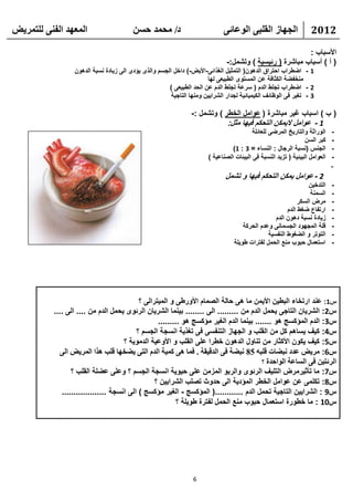 ‫انًعهذ انفًُ نهتًشيط‬                     ‫د/ يحًذ حسٍ‬                          ‫انجهاص انقهثً انىعائً‬                 ‫2102‬

                                                                                                          ‫األسباب :‬
                                                                               ‫( أ ) أسباب مباشرة ( رئيسية ) وتشمل:-‬
                  ‫1 - اضطراب احتراق الدهون( التمثيل الغذائى-األيض-) داخل الجسم والذى يؤدى الى زيادة نسبة الدهون‬
                                                                       ‫منخفضة الكثافة عن المستوى الطبيعى لها‬
                                                       ‫2 - اضطراب تجلط الدم ( سرعة تجلط الدم عن الحد الطبيعى )‬
                                                        ‫3 - تغير فى الوظائف الكيميائية لجدار الشرايين ومنها التاجية‬

                                                                 ‫( ب ) اسباب غير مباشرة ( عوامل الخطر ) وتشمل :-‬
                                                                             ‫1 - عوامل اليمكن التحكم فيها مثل:‬
                                                                                           ‫الوراثة والتاريخ المرضى للعائلة‬    ‫-‬
                                                                                                                  ‫كبر السن‬    ‫-‬
                                                                                  ‫الجنس (نسبة الرجال : النساء = 3 : 1)‬        ‫-‬
                                                                        ‫العوامل البيئية ( تزيد النسبة فى البيئات الصناعية )‬   ‫-‬
                                                                                                                              ‫-‬
                                                                               ‫2 - عوامل يمكن التحكم فيها و تشمل‬
                                                                                                                  ‫التدخين‬     ‫-‬
                                                                                                                   ‫السمنة‬     ‫-‬
                                                                                                              ‫مرض السكر‬       ‫-‬
                                                                                                         ‫ارتفاع ضغط الدم‬      ‫-‬
                                                                                                    ‫زيادة نسبة دهون الدم‬      ‫-‬
                                                                                       ‫قلة المجهود الجسمانى وعدم الحركة‬       ‫-‬
                                                                                                 ‫التوتر و الضغوط النفسية‬      ‫-‬
                                                                                   ‫استعمال حبوب منع الحمل لفترات طويلة‬        ‫-‬




                                            ‫س1: عند ارتخاء البطين األيمن ما هى حالة الصمام األورطى و الميترالى ؟‬
           ‫س2: الشريان التاجى يحمل الدم من ......... الى ........ بينما الشريان الرئوى يحمل الدم من .... الى ....‬
                                                   ‫س3: الدم المؤكسج هو ....... بينما الدم الغير مؤكسج هو .........‬
                                           ‫س4: كيف يساهم كل من القلب و الجهاز التنفسى فى تغذية انسجة الجسم ؟‬
                                      ‫س5: كيف يكون األكثار من تناول الدهون خطرا على القلب و األوعية الدموية ؟‬
             ‫س6: يشيط عذد َثعاخ قهثه 58 َثعح فً انذقيقح . فًا هً كًيح انذو انتً يعخها قهة هزا انًشيط انً‬
                                                                                          ‫انشئتيٍ فً انساعح انىاحذج ؟‬
                  ‫س7: ما تأثيرمرض التليف الرئوى والربو المزمن على حيوية انسجة الجسم ؟ وعلى عضلة القلب ؟‬
                                                  ‫س8: تكلمى عن عوامل الخطر المؤدية الى حدوث تصلب الشرايين ؟‬
              ‫س9 : الشرايين التاجية تحمل الدم ............( المؤكسج - الغير مؤكسج ) الى انسجة ...................‬
                                                           ‫س01 : ما خطورة استعمال حبوب منع الحمل لفترة طويلة ؟‬




                                                                  ‫6‬
 