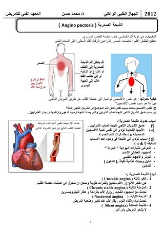 ‫انًعهذ انفًُ نهتًشيط‬                   ‫د/ يحًذ حسٍ‬                       ‫انجهاص انقهثً انىعائً‬            ‫2102‬

                                     ‫الذبحة الصدرية ( ‪) Angina pectoris‬‬

                                                      ‫التعريف: هى نوبة ألم انقباضى خلف عظمة القفص الصدرى‬
                                 ‫اماكن انتشار األلم : منتصف الصدر,الذراعين,الرقبة,الفك السفلى,أعلى المعدة,الظهر‬




                            ‫كيفية حدوثها : هو نقص األكسجين الواصل الى عضلة القلب عن طريق الشريان التاجى.‬
                                                                                     ‫س: ما هو سبب نقص األكسجين؟‬
                                         ‫ج: نقص األكسجين يحدث بسبب نقص تدفق الدم المؤكسج فى الشريان التاجى .لماذا؟‬
            ‫ج: بسبب ضيق الشريان التاجى نتيجة تصلب الشرايين والذى يحدث نتيجة ترسيب الدهون وتراكمها فى جدار الشرايين .‬

                                                                                   ‫أسباب حدوث الذبحة الصدرية:-‬
                                                            ‫ضيق الشريان التاجى نتيجة تصلب الشرايين .‬          ‫(أ)‬
                                                           ‫(ب) األنيميا الشديدة تؤدى الى نقص كمية األكسجين‬
                                                                    ‫المحمولة بواسطة كرات الدم الحمراء‬
                                                              ‫(ج ) اسباب تؤدى الى الذبحة فى وجود احد األسباب‬
                                                                                                 ‫السابقة }أ & ب {‬
                                                                         ‫- التعرض للتيارات الهوائية " الباردة "‬
                                                                                       ‫- المجهود العضلى الشديد‬
                                                                                        ‫- التوتر واألجهاد النفسى‬
                                                                        ‫- تناول وجبات غذائية ثقيلة .( الدهون )‬
                                                                                                       ‫- التدخين‬

                                                                                        ‫أنواع الذبحة الصدرية :-‬
                                                                   ‫1 - انغيش حاتتح ( ‪) Unstable angina‬‬
                  ‫هً اخطش األَىاع , األنى يتتاتع ونفتشاخ غىيهح ويًكٍ اٌ تتحىل انً احتشاء نععهح انقهة .‬
                                                        ‫2 - انًضيُح انخاتتح ( ‪) Chronic stable angina‬‬
                                     ‫تحذث يع انًجهىد انشذيذ , يضول األنى تانشاحح و عقاس انُيتشوجهسشيٍ‬
                                                            ‫3 - انزتحح انهيهيح ( ‪) Nocturnal angina‬‬
                                              ‫تحذث نيال واحُاء انُىو . يقم األنى عُذ تغييش وظعيح انًشيط‬
                                                                   ‫4 - انزتحح انساكُح (‪) Silent angina‬‬
                                                                              ‫ال يشعش انًشيط تأي أنى .‬


                                                              ‫7‬
 