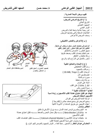 ‫انًعهذ انفًُ نهتًشيط‬                   ‫د/ يحًذ حسٍ‬                          ‫انجهاص انقهثً انىعائً‬                       ‫2102‬

                                                                              ‫تقييم مريض الذبحة الصدرية :‬
                                                                             ‫ـــــــــــــــــــــــــــــــــــــــــــــــــــ‬
                                                                             ‫( أ ) التاريخ المرضى للمريض:‬
                                                                                                                ‫التاريخ العائلى‬    ‫-‬
                                                                                                            ‫المجهود العضلى‬         ‫-‬
                                                                                                                 ‫التوتر النفسى‬     ‫-‬
                                                                           ‫اخر وجبة غذائية ونمط الغذاء للمريض‬                      ‫-‬
                                                                           ‫العالجات السابقة والتى يتناولها المريض‬                  ‫-‬
                                                                                            ‫وصف المريض لألعراض‬                     ‫-‬

                                                                          ‫( ب )األعراض والفحص األكلينيكى:‬

                                                                   ‫- ألم شديد فى منتصف الصدر ممكن ان ينتشر الى الرقبة,‬
                                                                        ‫الكتفين الذراعين,الفك السفلى , أعلى البطن ,الظهر‬
                                                                                ‫ضيق التنفس و األحساس باألختناق‬                     ‫-‬
                                                                            ‫عدم انتظام نبضات القلب وضعف قوتها‬                      ‫-‬
                                                                                            ‫زرقة بالشفاه و األظافر‬                 ‫-‬
                                                                             ‫شعور بالتنميل فى الذراع واليد والرسغ‬                  ‫-‬

                                                                                ‫( ج ) األبحاث والتحاليل الطبية‬
                                                                                              ‫- رسم القلب التخطيطى‬
                                                                                                 ‫- رسم قلب بالمجهود‬
                                                                              ‫- انزيمات القلب ( ‪) CK-MB, Trop-t‬‬
                                                                                                   ‫- هيموجلوبين الدم‬
                                                                                                    ‫- صورة دم كاملة‬
                                                                                                ‫- سرعة نزف وتجلط‬
                                                                                                  ‫- اشعة على الصدر‬
                                                                                        ‫- ايكو ( .‪ ) Echo‬على القلب‬
                                                                                                  ‫- نسبة الدهون بالدم‬
                                                                                           ‫العالج " التداخالت الطبية "‬
                                                        ‫الهدف هو تقليل احتياج عضلة القلب لألكسجين و زيادة نسبة‬
                                                                                            ‫األكسجين المعطاه للمريض‬
                                                                                  ‫- الراحة التامة للمريض فى الفراش‬
                                                              ‫- وضع المريض فى وضع نصف جالس ( 54درجة )‬
                                                              ‫- اعطاء اكسجين عن طريق الماسك او األنبوبة األنفية‬
                                                                                                   ‫- العقاقير وتشمل:‬
                                           ‫‪ ‬النيتروجلسرين قرص تحت اللسان ــــــ< يزول األلم فى 3 دقائق‬
            ‫‪ ‬بيتابلوكر( ‪ ) Beta blocker‬ــــــــ< يقلل معدل النبض والضغط ــــــــــ< تقليل احتياج عضلة‬
                                                                                            ‫القلب لألكسجين‬
            ‫‪ ‬مثبطات ايونات الكالسيوم ( ‪ ) Calcium channel blocker‬ــــــــــــ< تقليل انقباضات القلب‬
                                                           ‫ـــــــ< وصول اعلى نسبة اكسجين لعضلة القلب‬
                       ‫- التحكم فى عوامل الخطر ( التدخين , نمط الغذاء , التوتر,المجهود,التعرض للجو البارد .)‬


                                                               ‫8‬
 