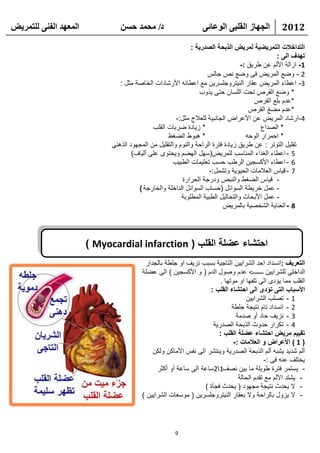 ‫انًعهذ انفًُ نهتًشيط‬            ‫د/ يحًذ حسٍ‬                      ‫انجهاص انقهثً انىعائً‬           ‫2102‬

                                                             ‫التداخالت التمريضية لمريض الذبحة الصدرية :‬
                                                                                               ‫تهدف الى :‬
                                                                                  ‫1- ازالة األلم عن طريق :-‬
                                                                    ‫2 - وضع المريض فى وضع نص جالس‬
                                ‫3- اعطاء المريض عقار النيتروجلسرين مع اعطائه األرشادات الخاصة مثل :‬
                                                                ‫* وضع القرص تحت اللسان حتى يذوب‬
                                                                                       ‫*عدم بلع القرص‬
                                                                                     ‫*عدم مضغ القرص‬
                                                       ‫4-ارشاد المريض عن األعراض الجانبية للعالج مثل:-‬
                                             ‫* زيادة ضربات القلب‬                          ‫* الصداع‬
                                                   ‫* هبوط الضغط‬                     ‫* احمرار الوحه‬
                             ‫تقليل التوتر : عن طريق زيادة فترة الراحة والنوم والتقليل من المجهود الذهنى‬
                                     ‫5 - اعطاء الغذاء المناسب للمريض(سهل الهضم ويحتوى على ألياف)‬
                                                     ‫6 - اعطاء األكسجين الرطب حسب تعليمات الطبيب‬
                                                                    ‫7 - قياس العالمات الحيوية وتشمل:-‬
                                                          ‫- قياس الضغط والنبض ودرجة الحرارة‬
                                       ‫- عمل خريطة السوائل (حساب السوائل الداخلة والخارجة )‬
                                                         ‫- عمل األبحاث والتحاليل الطبية المطلوبة‬
                                                                          ‫8 - العناية الشخصية بالمريض‬




                       ‫احتشاء عضلة القلب ( ‪) Myocardial infarction‬‬
                                          ‫التعريف :انسداد احد الشرايين التاجية بسبب نزيف او جلطة بالجدار‬
                                         ‫الداخلى للشرايين ـــــــ< عدم وصول الدم ( و األكسجين ) الى عضلة‬
                                                                        ‫القلب مما يؤدى الى تلفها او موتها .‬
                                                                   ‫األسباب التى تؤدى الى احتشاء القلب :‬
                                                                                   ‫1 - تصلب الشرايين‬
                                                                             ‫2 - انسداد تام نتيجة جلطة‬
                                                                               ‫3 - نزيف حاد أو صدمة‬
                                                                     ‫4 - تكرار حدوث الذبحة الصدرية‬
                                                                       ‫تقييم مريض احتشاء عضلة القلب :‬
                                                                              ‫( 1 ) األعراض و العالمات :-‬
                                             ‫ألم شديد يشبه ألم الذبحة الصدرية وينتشر الى نفس األماكن ولكن‬
                                                                                            ‫يختلف عنه فى :-‬
                                               ‫- يستمر فترة طويلة ما بين نصف12ساعة الى ساعة أو أكثر‬
                                                                                ‫- يشتد األلم مع تقدم الحالة‬
                                                                 ‫- ال يحدث نتيجة مجهود ( يحدث فجأة )‬
                                         ‫- ال يزول بالراحة وال بعقار النيتروجلسرين ( موسعات الشرايين )‬



                                                      ‫9‬
 
