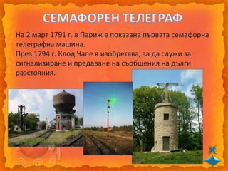 На 2 март 1791 г. в Париж е показана първата семафорна
телеграфна машина.
През 1794 г. Клод Чапе я изобретява, за да служи за
сигнализиране и предаване на съобщения на дълги
разстояния.
 