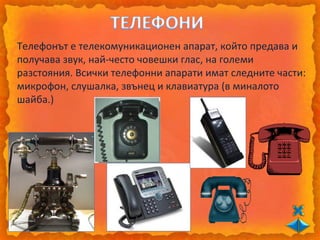 Телефонът е телекомуникационен апарат, който предава и
получава звук, най-често човешки глас, на големи
разстояния. Всички телефонни апарати имат следните части:
микрофон, слушалка, звънец и клавиатура (в миналото
шайба.)
 