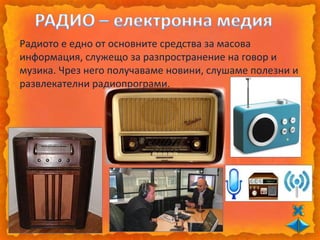 Радиото е едно от основните средства за масова
информация, служещо за разпространение на говор и
музика. Чрез него получаваме новини, слушаме полезни и
развлекателни радиопрограми.
 