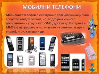 Мобилният телефон е електронно телекомуникационно
средство /вид телефон/, но поддържа и много
допълнителни услуги като SMS , достъп до Интернет и
MMS (за изпращане и получаване на снимки, звуци и
видео), игри, камера и др.
 