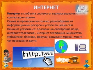 Интернет е глобална система от взаимосвързани
компютърни мрежи.
Служи за пренасяне на голямо разнообразие от
информационни ресурси и услуги по целия свят.
Някои от услугите са: ползване на електронна поща,
интернет телевизия , интернет телефония, множество
уебсайтове, блогове, форуми, социални мрежи, много
чат програми и други.
 