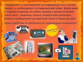 Предаването и получаването на информация не е случаен
процес, а необходимост за съвременния човек. Всеки човек
е отделен индивид, но живее свързан с всички останали
около него – роднини, колеги, познати или непознати.
Важно е съобщенията да пристигат лесно и бързо до него.
Какви средства за предаване на информация познавате?
 