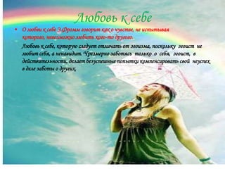 Любовь к себе
• О любви к себе Э.Фромм говорит как о чувстве, не испытывая
  которого, невозможно любить кого-то другого.
  Любовь к себе, которую следует отличать от эгоизма, поскольку эгоист не
  любит себя, а ненавидит. Чрезмерно заботясь только о себя, эгоист, в
  действительности, делает безуспешные попытки компенсировать свой неуспех
  в деле заботы о других.
 