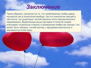 Заключение
Таким образом, несмотря на то, что проблематика любви давно
изучается как в психологии вообще, так и в психологии эмоций в
частности, не существует четкой картины этого эмоционального
переживания. Выделенные выше критерии и понятия скорее
описывают отдельные стороны и проявления любви как эмоции ,что
может быть связано, на мой взгляд, с фундаментальностью и
значимостью этой темы.
 