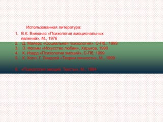 Использованная литература:
1. В.К. Вилюнас «Психология эмоциональных
   явлений», М., 1976
2. Д. Майерс «Социальная психология», С-Пб., 1999
3. Э. Фромм «Искусство любви», Харьков, 1990
4. К. Изард «Психология эмоций», С-Пб, 1999
5. К. Холл, Г. Линдсей «Теории личности», М., 1999

6. «Психология эмоций. Тексты», М., 1984
 