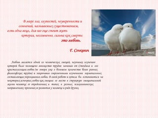 В мире зла, глупостей, неуверенности и
       сомнений, называемых существованием,
есть одна вещь, для нее еще стоит жить
         которая, несомненно, сильна как смерть:
                                         это любовь.

                                                Г. Сенкевич

   Любовь является одной из человеческих эмоций, научному изучению
которой было посвящено множество трудов: начиная от Стендаля и его
кристаллизации любви (не говоря уже о большом количестве более ранних
философских трудов) и заканчивая современными изученьями гормональных
составляющих переживания любви. В своей работе я хотела бы остановиться на
некоторых аспектах любви как эмоции: ее месте в структуре эмоциональной
жизни человека; ее определениях и типах в разных психологических
направлениях; причинах ее развития у человека и ряде других.
 