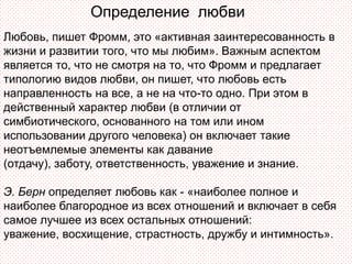 Определение любви
Любовь, пишет Фромм, это «активная заинтересованность в
жизни и развитии того, что мы любим». Важным аспектом
является то, что не смотря на то, что Фромм и предлагает
типологию видов любви, он пишет, что любовь есть
направленность на все, а не на что-то одно. При этом в
действенный характер любви (в отличии от
симбиотического, основанного на том или ином
использовании другого человека) он включает такие
неотъемлемые элементы как давание
(отдачу), заботу, ответственность, уважение и знание.

Э. Берн определяет любовь как - «наиболее полное и
наиболее благородное из всех отношений и включает в себя
самое лучшее из всех остальных отношений:
уважение, восхищение, страстность, дружбу и интимность».
 