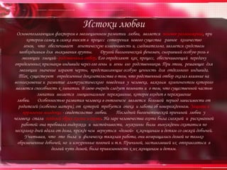 Истоки любви
  Основополагающим фактором в эволюционном развитии любви, является половое размножение, при
       котором самец и самка вносят в процесс сотворения нового существа равное количество
     генов, что обеспечивает генетическую изменчивость и, следовательно, является средством
   необходимым для выживания группы.        Другой биологический феномен, сыгравший особую роль в
    эволюции эмоций- родственный отбор. Его определяют как процесс, обеспечивающий передачу
определенных признаков индивида через его гены и гены его родственников. При этом, решающее для
   эволюции значение играют черты, представляющие особую ценность для отдельного индивида.
   Так существуют определенные доказательства о том, что родственный отбор оказал влияние на
возникновение и развитие альтруистического поведения у человека, важным компонентом которого
 является способность к эмпатии. В свою очередь следует помнить и о том, что существенной частью
            эмпатии является эмоциональное переживание, которое входит в переживание
  любви.    Особенностью развития человека в онтогенезе является большой период зависимости от
   родителей (особенно матери), от которой требуется опека и забота об новорожденном. Защита и
     кормление младенца - свидетельство любви.      Последней биогенетической причиной любви у
человека стали оседлый образ жизни и охота. На заре человечества охота была сложной и рискованной
    работой: она требовала выдержки и настойчивости, мужчины были вынуждены скитаться по
несколько дней вдали от дома, прежде чем вернуться «домой» к женщинам и детям со свежей добычей.
      Учитывая, что это была и физически тяжелая работа, они возвращались домой не только
  обремененные добычей, но и изнуренные погоней и т.п. Причиной, заставлявшей их отправляться в
                    долгий путь домой, была привязанность к их женщинам и детям.
 