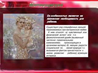 Существует ряд специфичных эмоций,
переживаемых при материнской любви.
  К ним относят: а) чувственный или
физический аспект или т.н.
физиологический драйв (вызванный
частично гормональными
изменениями,    происходящих в
организме матери); б) эмоции радости
(социальной по    своей природе т.к.
вызывается фактом причастности к
жизни, развитию     ребенка); в)эмоции
интереса.
 