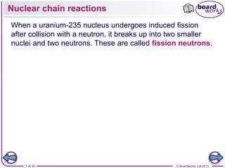 Nuclear chain reactions
When a uranium-235 nucleus undergoes induced fission
after collision with a neutron, it breaks up into two smaller
nuclei and two neutrons. These are called fission neutrons.




    1 of 39                                       © Boardworks Ltd 2010
 