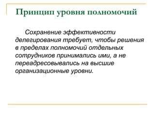 Принцип уровня полномочий

   Сохранение эффективности
делегирования требует, чтобы решения
в пределах полномочий отдельных
сотрудников принимались ими, а не
переадресовывались на высшие
организационные уровни.
 