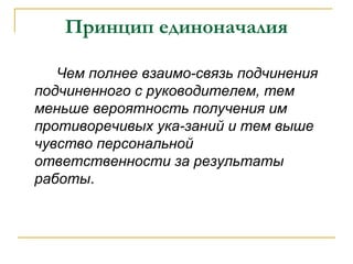 Принцип единоначалия

   Чем полнее взаимо-связь подчинения
подчиненного с руководителем, тем
меньше вероятность получения им
противоречивых ука-заний и тем выше
чувство персональной
ответственности за результаты
работы.
 