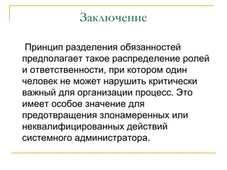 Заключение

 Принцип разделения обязанностей
предполагает такое распределение ролей
и ответственности, при котором один
человек не может нарушить критически
важный для организации процесс. Это
имеет особое значение для
предотвращения злонамеренных или
неквалифицированных действий
системного администратора.
 
