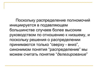 Поскольку распределение полномочий
инициируется в подавляющем
большинстве случаев более высоким
руководством по отношению к низшему, и
поскольку решения о распределении
принимаются только “сверху - вниз”,
синонимом понятия “распределение” мы
можем считать понятие “делегирование”
 