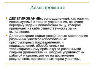 Делегирование
   ДЕЛЕГИРОВАНИЕ(распределение), как термин,
    используемый в теории управления, означает
    передачу задач и полномочий лицу, которое
    принимает на себя ответственность за их
    выполнение.
   Делегирование ставит своей целью закрепление
    различных участков (обособленных
    оргструктурных подразделений, и
    подразделений, обособленных по
    территориальному признаку) за различными
    людьми (должностями), которые управляют их
    работой и организуют ее на достижение
    результатов, поставленных перед участком.
 