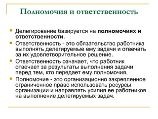 Полномочия и ответственность

   Делегирование базируется на полномочиях и
    ответственности.
   Ответственность - это обязательство работника
    выполнять делегируемые ему задачи и отвечать
    за их удовлетворительное решение.
   Ответственность означает, что работник
    отвечает за результаты выполнения задачи
    перед тем, кто передает ему полномочия.
   Полномочие - это организационно закрепленное
    ограниченное право использовать ресурсы
    организации и направлять усилия ее работников
    на выполнение делегируемых задач.
 