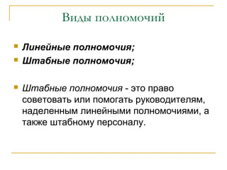 Виды полномочий

   Линейные полномочия;
   Штабные полномочия;

   Штабные полномочия - это право
    советовать или помогать руководителям,
    наделенным линейными полномочиями, а
    также штабному персоналу.
 