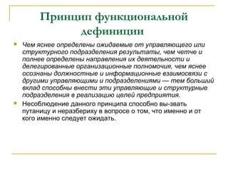 Принцип функциональной
              дефиниции
   Чем яснее определены ожидаемые от управляющего или
    структурного подразделения результаты, чем четче и
    полнее определены направления их деятельности и
    делегированные организационные полномочия, чем яснее
    осознаны должностные и информационные взаимосвязи с
    другими управляющими и подразделениями — тем больший
    вклад способны внести эти управляющие и структурные
    подразделения в реализацию целей предприятия.
   Несоблюдение данного принципа способно вы-звать
    путаницу и неразбериху в вопросе о том, что именно и от
    кого именно следует ожидать.
 