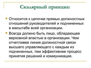 Скалярный принцип

   Относится к цепочке прямых должностных
    отношений руководителей и подчиненных
    в масштабе всей организации.
   Всегда должно быть лицо, обладающее
    верховной властью в организации. Чем
    отчетливее линия должностной связи
    высшего управляющего с каждым из
    подчиненных, тем эффективнее процесс
    принятия решений и коммуникация.
 
