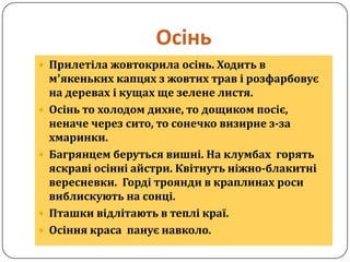 Осінь
 Прилетіла жовтокрила осінь. Ходить в
    м’якеньких капцях з жовтих трав і розфарбовує
    на деревах і кущах ще зелене листя.
   Осінь то холодом дихне, то дощиком посіє,
    неначе через сито, то сонечко визирне з-за
    хмаринки.
   Багрянцем беруться вишні. На клумбах горять
    яскраві осінні айстри. Квітнуть ніжно-блакитні
    вересневки. Горді троянди в краплинах роси
    виблискують на сонці.
   Пташки відлітають в теплі краї.
   Осіння краса панує навколо.
 
