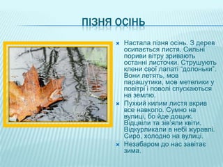 ПІЗНЯ ОСІНЬ
        Настала пізня осінь. З дерев
         осипається листя. Сильні
         пориви вітру зривають
         останні листочки. Струшують
         клени свої лапаті “долоньки”.
         Вони летять, мов
         парашутики, мов метелики у
         повітрі і поволі спускаються
         на землю.
        Пухкий килим листя вкрив
         все навколо. Сумно на
         вулиці, бо йде дощик.
         Відцвіли та зів’яли квіти.
         Відкурликали в небі журавлі.
         Сиро, холодно на вулиці.
        Незабаром до нас завітає
         зима.
 