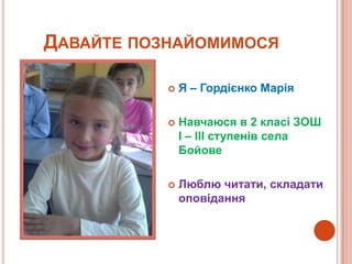 ДАВАЙТЕ ПОЗНАЙОМИМОСЯ

              Я – Гордієнко Марія

              Навчаюся в 2 класі ЗОШ
               І – ІІІ ступенів села
               Бойове

              Люблю читати, складати
               оповідання
 