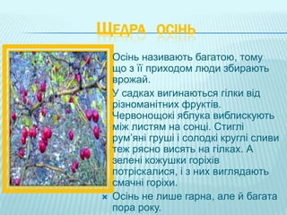 ЩЕДРА ОСІНЬ
   Осінь називають багатою, тому
    що з її приходом люди збирають
    врожай.
   У садках вигинаються гілки від
    різноманітних фруктів.
    Червонощокі яблука виблискують
    між листям на сонці. Стиглі
    рум’яні груші і солодкі круглі сливи
    теж рясно висять на гілках. А
    зелені кожушки горіхів
    потріскалися, і з них виглядають
    смачні горіхи.
   Осінь не лише гарна, але й багата
    пора року.
 